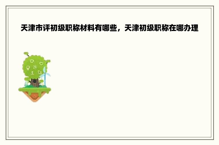 天津市评初级职称材料有哪些，天津初级职称在哪办理