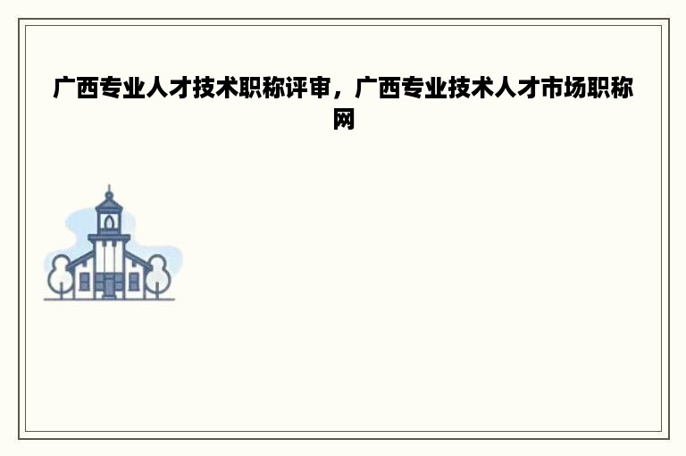广西专业人才技术职称评审，广西专业技术人才市场职称网