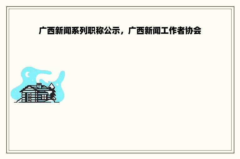 广西新闻系列职称公示，广西新闻工作者协会