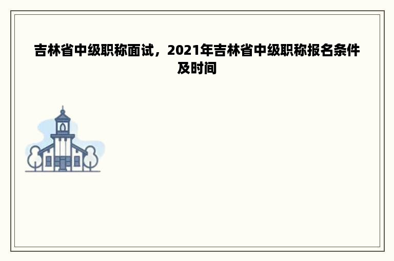 吉林省中级职称面试，2021年吉林省中级职称报名条件及时间