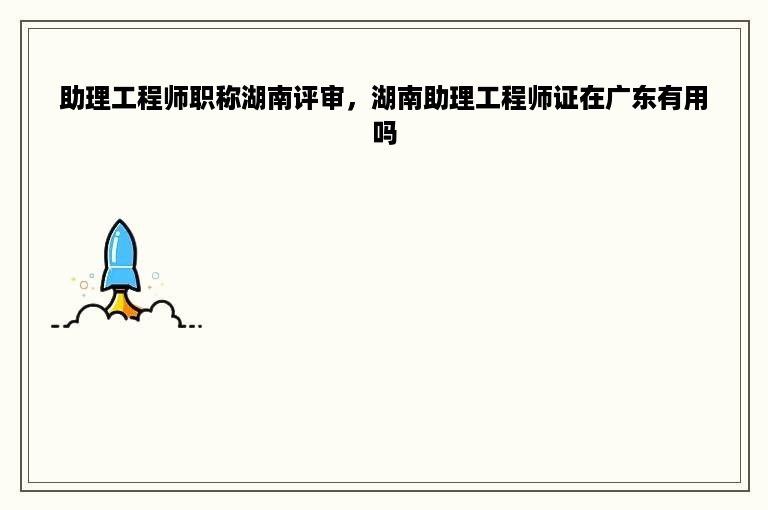 助理工程师职称湖南评审，湖南助理工程师证在广东有用吗