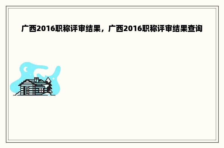广西2016职称评审结果，广西2016职称评审结果查询
