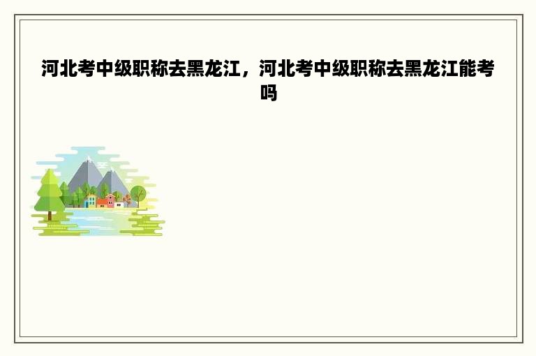 河北考中级职称去黑龙江，河北考中级职称去黑龙江能考吗