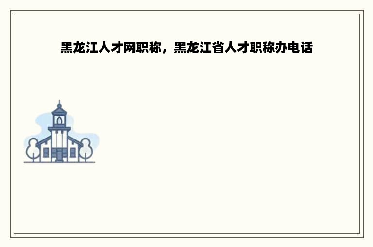 黑龙江人才网职称，黑龙江省人才职称办电话