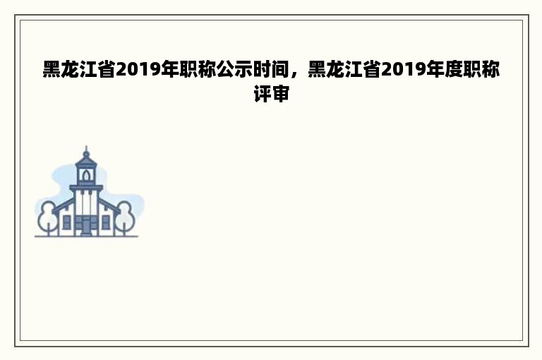 黑龙江省2019年职称公示时间，黑龙江省2019年度职称评审