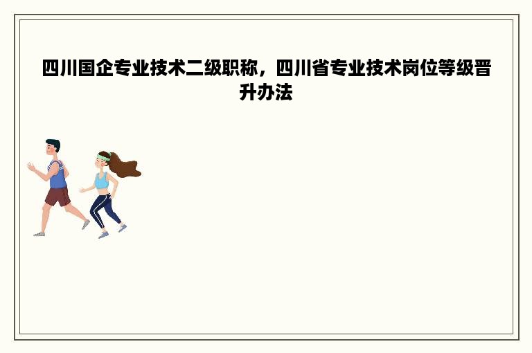 四川国企专业技术二级职称，四川省专业技术岗位等级晋升办法