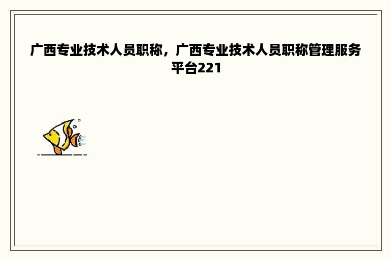 广西专业技术人员职称，广西专业技术人员职称管理服务平台221