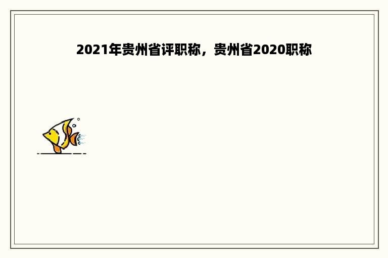 2021年贵州省评职称，贵州省2020职称