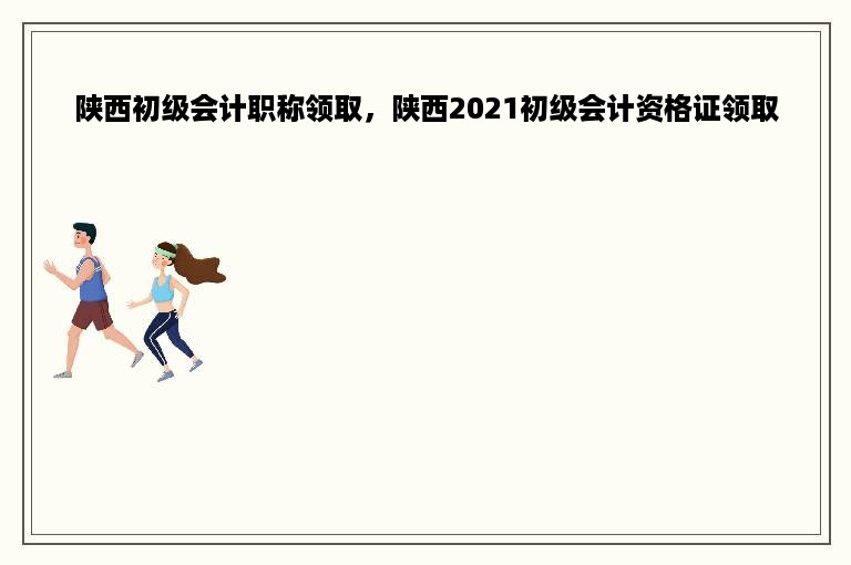陕西初级会计职称领取，陕西2021初级会计资格证领取