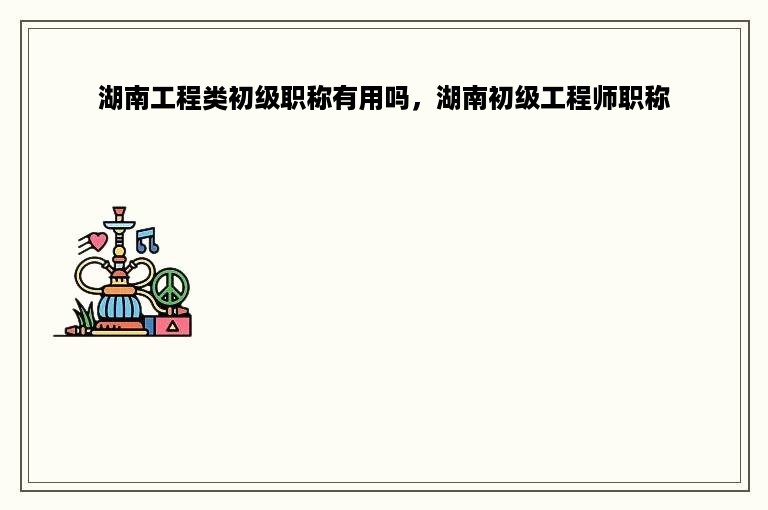湖南工程类初级职称有用吗，湖南初级工程师职称