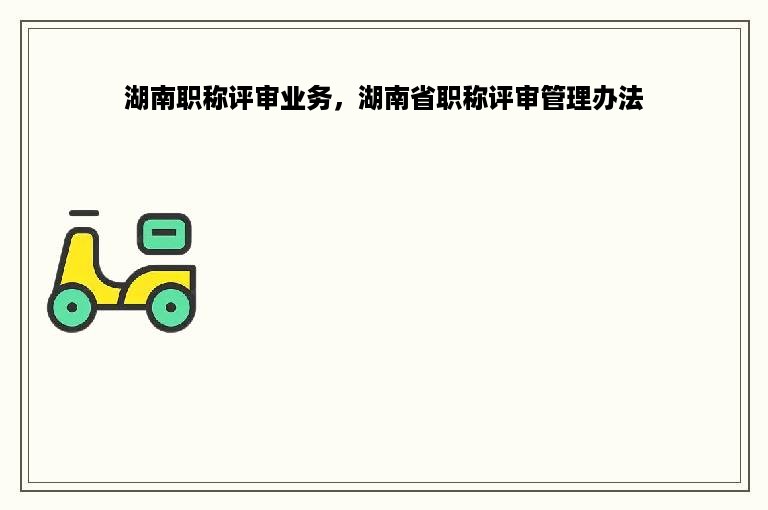 湖南职称评审业务，湖南省职称评审管理办法