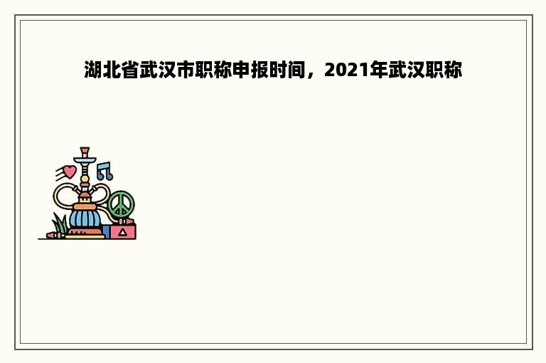 湖北省武汉市职称申报时间，2021年武汉职称