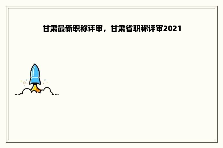 甘肃最新职称评审，甘肃省职称评审2021