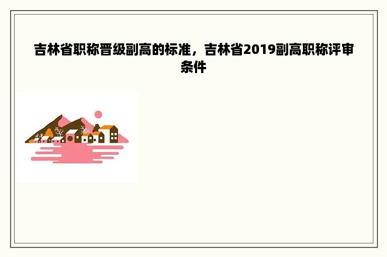 吉林省职称晋级副高的标准，吉林省2019副高职称评审条件