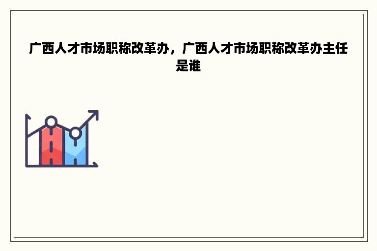 广西人才市场职称改革办，广西人才市场职称改革办主任是谁