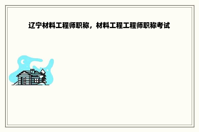 辽宁材料工程师职称，材料工程工程师职称考试