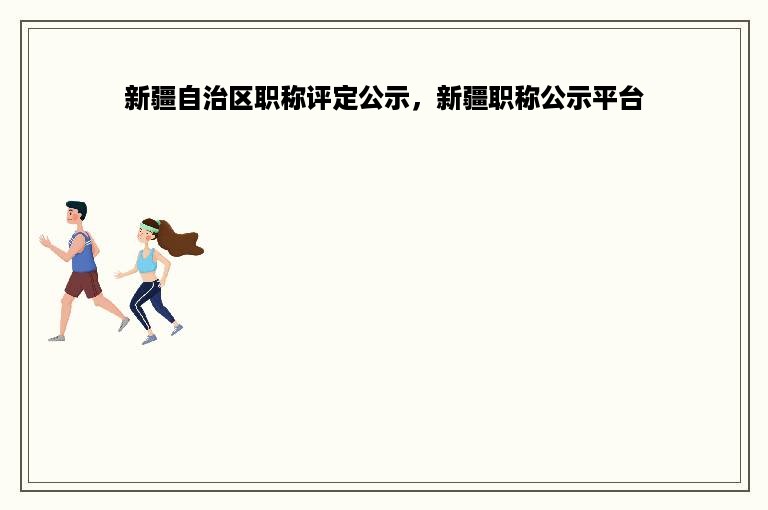新疆自治区职称评定公示，新疆职称公示平台