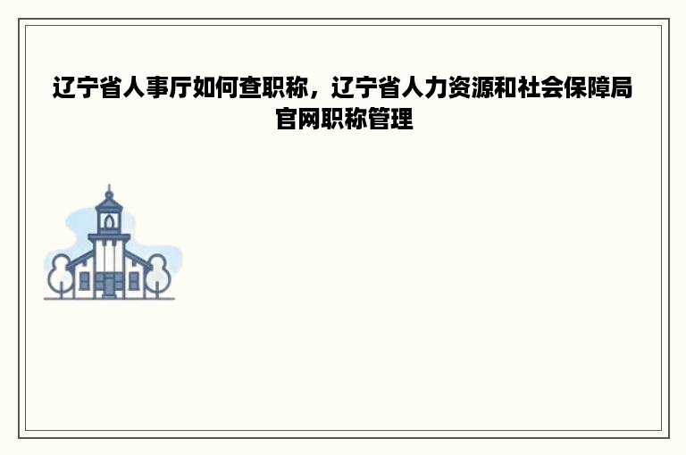 辽宁省人事厅如何查职称，辽宁省人力资源和社会保障局官网职称管理