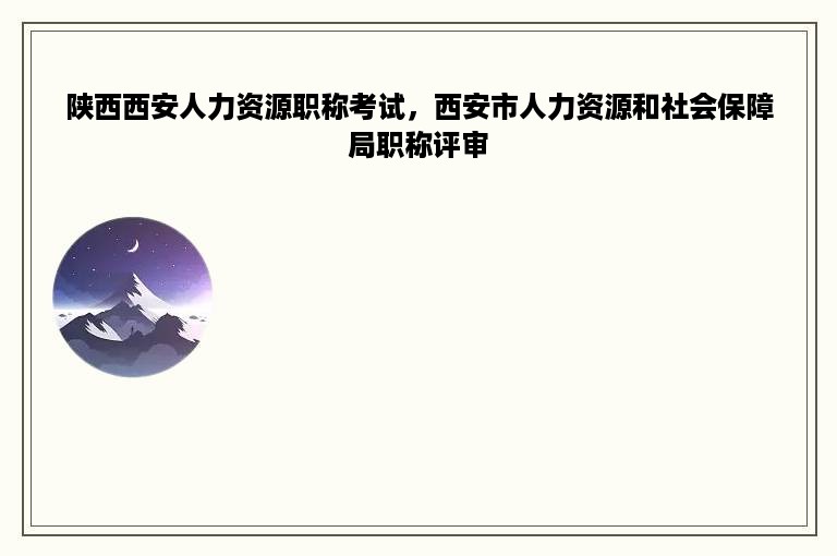 陕西西安人力资源职称考试，西安市人力资源和社会保障局职称评审