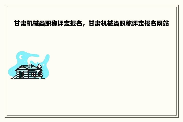 甘肃机械类职称评定报名，甘肃机械类职称评定报名网站