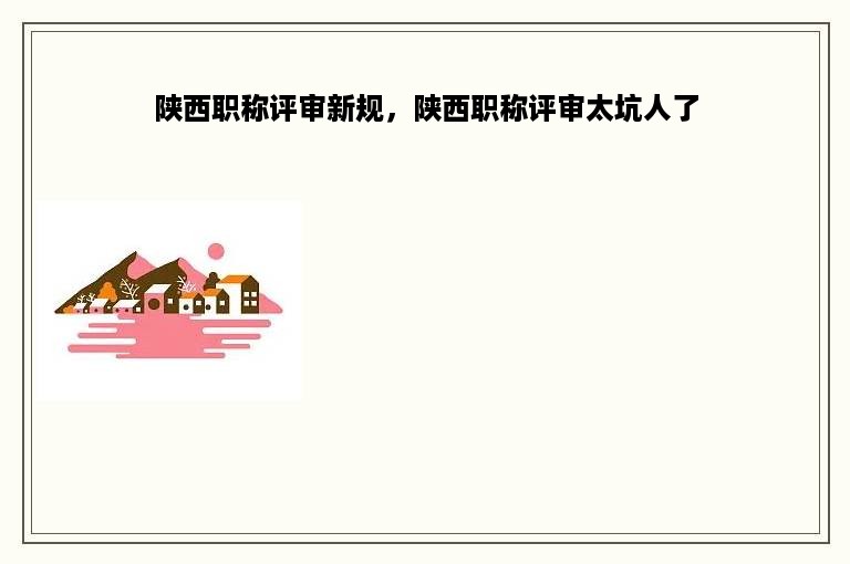 陕西职称评审新规，陕西职称评审太坑人了