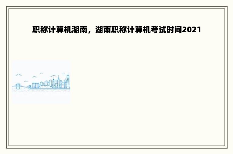 职称计算机湖南，湖南职称计算机考试时间2021