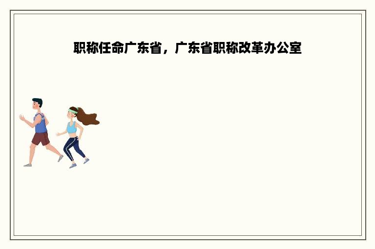 职称任命广东省，广东省职称改革办公室