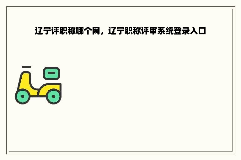 辽宁评职称哪个网，辽宁职称评审系统登录入口