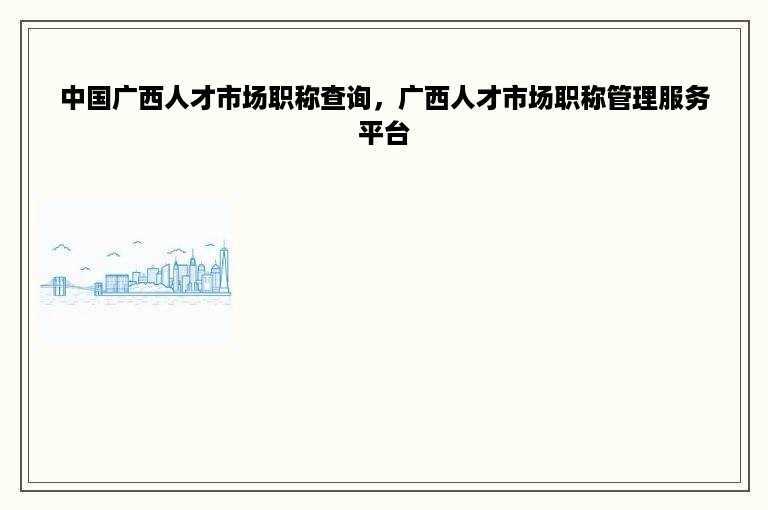 中国广西人才市场职称查询，广西人才市场职称管理服务平台