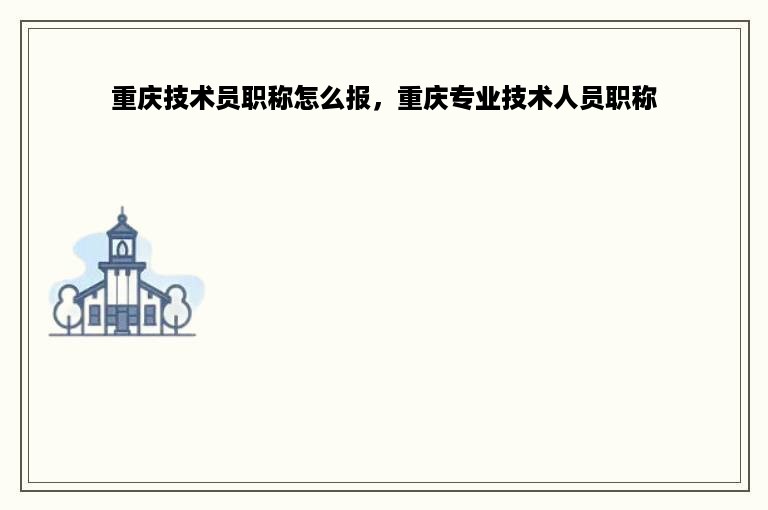 重庆技术员职称怎么报，重庆专业技术人员职称