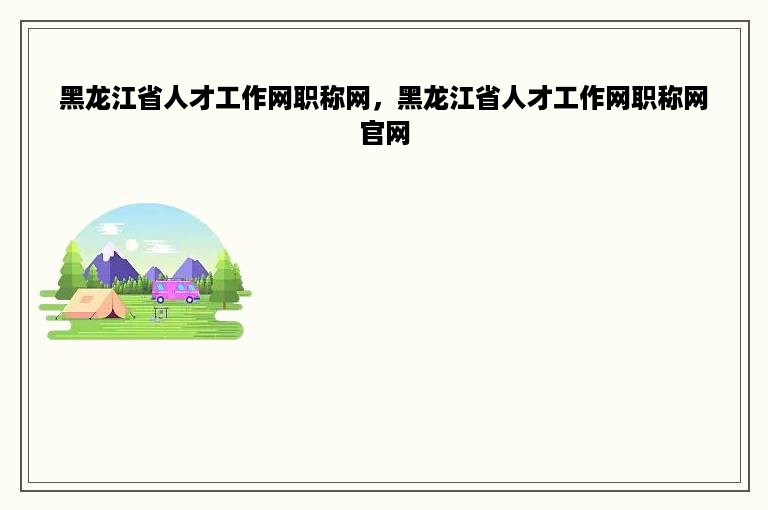黑龙江省人才工作网职称网，黑龙江省人才工作网职称网官网
