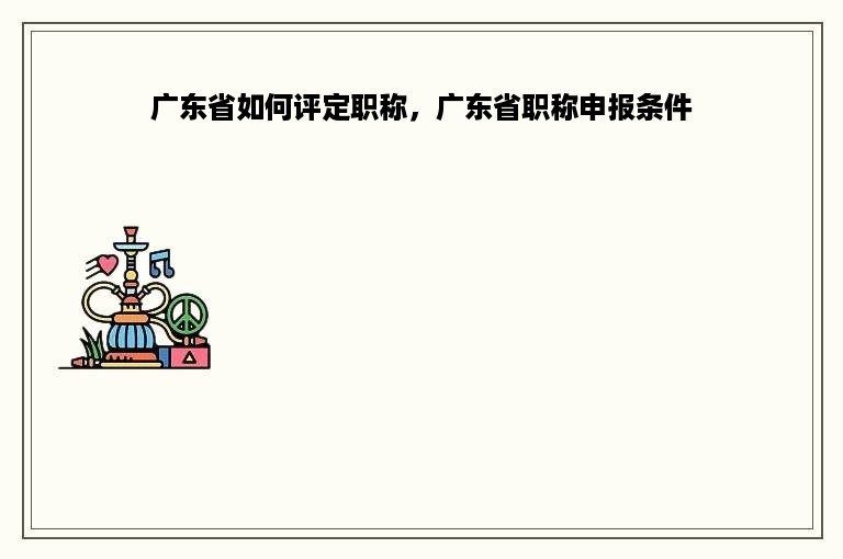广东省如何评定职称，广东省职称申报条件
