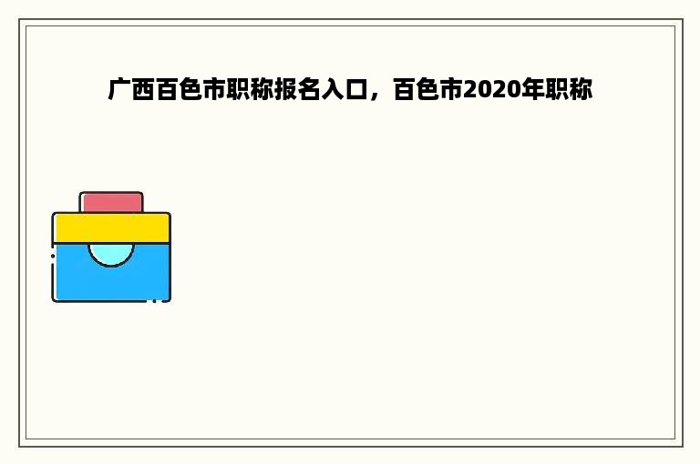 广西百色市职称报名入口，百色市2020年职称