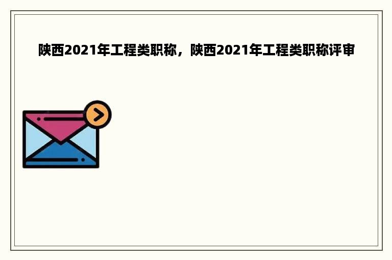 陕西2021年工程类职称，陕西2021年工程类职称评审