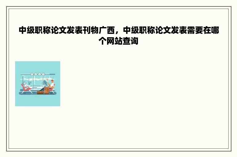 中级职称论文发表刊物广西，中级职称论文发表需要在哪个网站查询