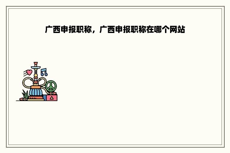 广西申报职称，广西申报职称在哪个网站