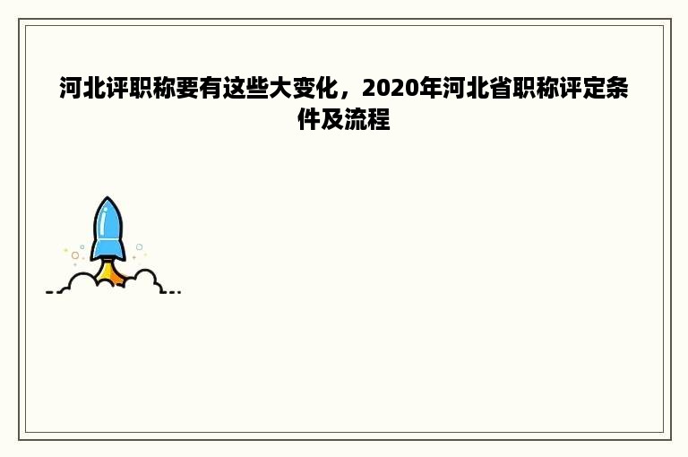 河北评职称要有这些大变化，2020年河北省职称评定条件及流程