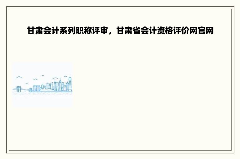 甘肃会计系列职称评审，甘肃省会计资格评价网官网