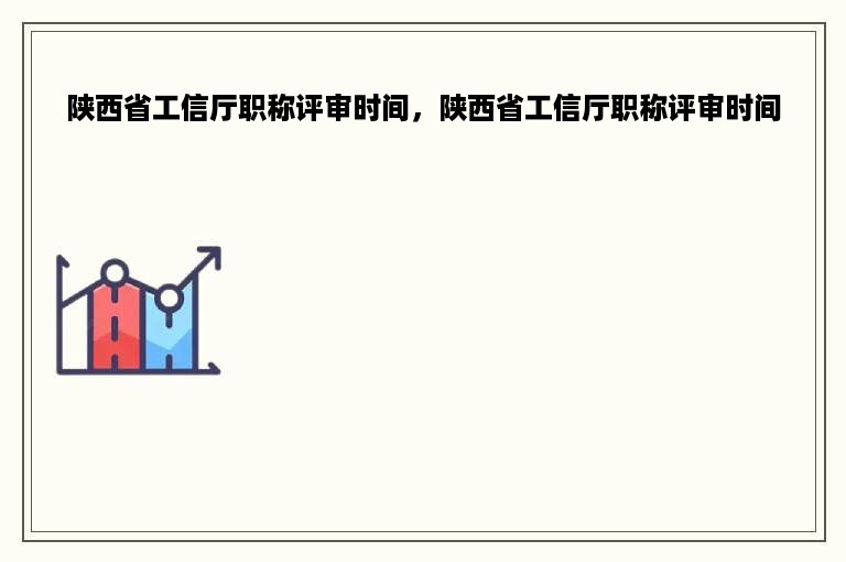 陕西省工信厅职称评审时间，陕西省工信厅职称评审时间