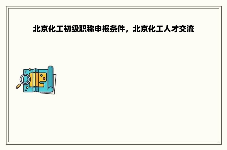 北京化工初级职称申报条件，北京化工人才交流