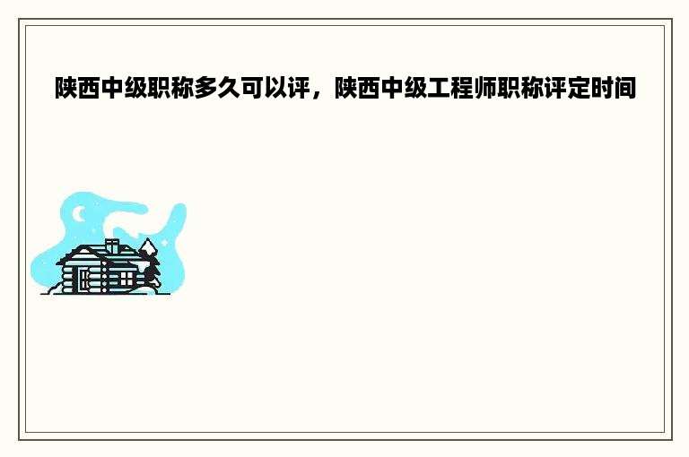 陕西中级职称多久可以评，陕西中级工程师职称评定时间