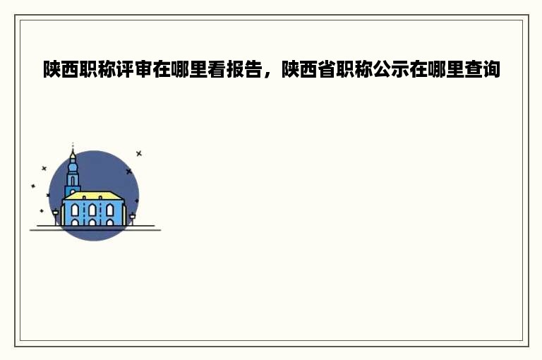 陕西职称评审在哪里看报告，陕西省职称公示在哪里查询
