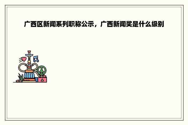 广西区新闻系列职称公示，广西新闻奖是什么级别