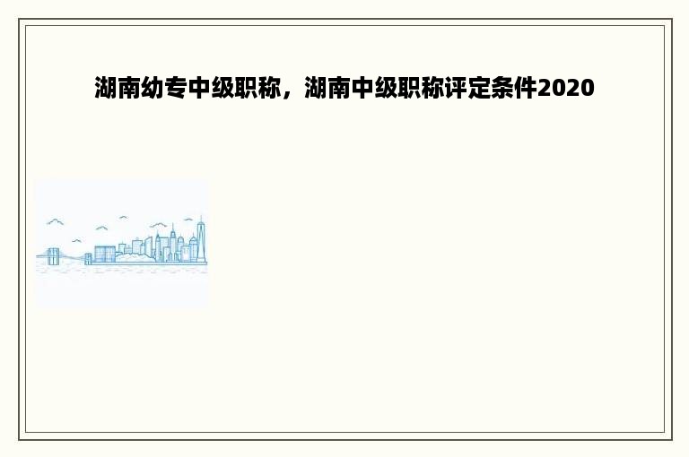 湖南幼专中级职称，湖南中级职称评定条件2020