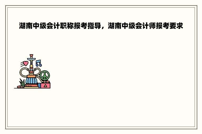 湖南中级会计职称报考指导，湖南中级会计师报考要求