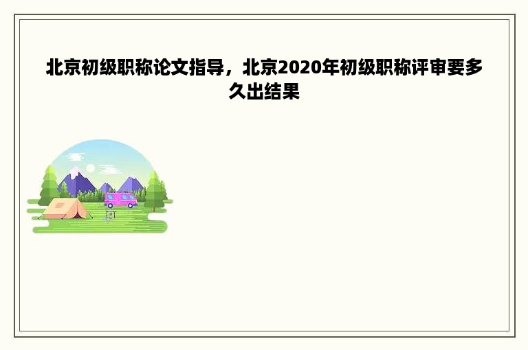 北京初级职称论文指导，北京2020年初级职称评审要多久出结果