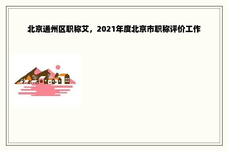 北京通州区职称艾，2021年度北京市职称评价工作