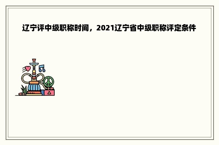 辽宁评中级职称时间，2021辽宁省中级职称评定条件