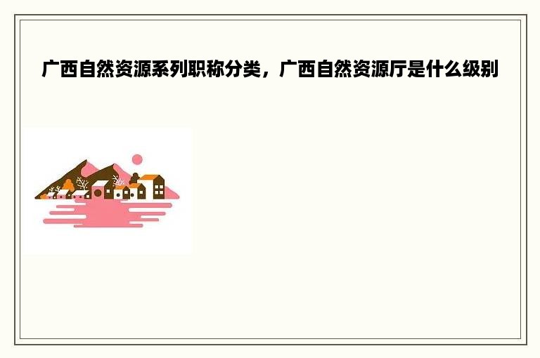 广西自然资源系列职称分类，广西自然资源厅是什么级别