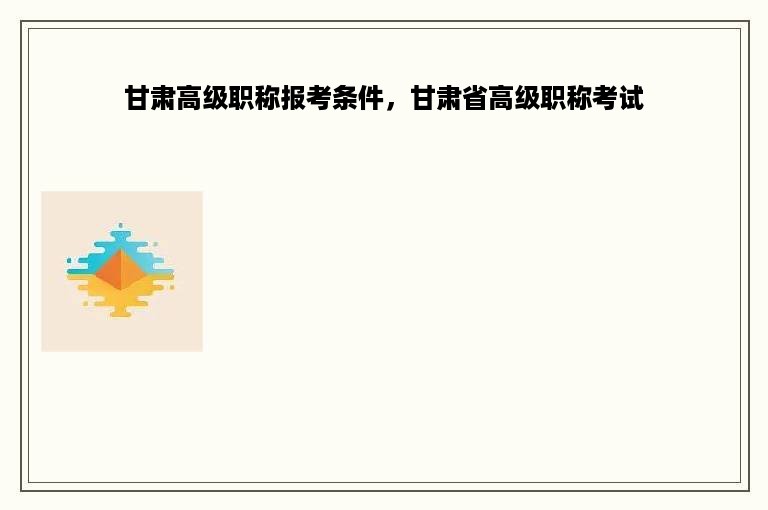 甘肃高级职称报考条件，甘肃省高级职称考试